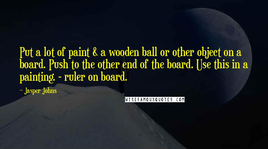 Jasper Johns Quotes: Put a lot of paint & a wooden ball or other object on a board. Push to the other end of the board. Use this in a painting. - ruler on board.