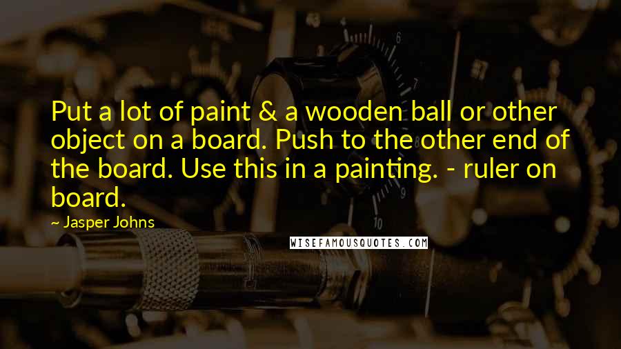 Jasper Johns Quotes: Put a lot of paint & a wooden ball or other object on a board. Push to the other end of the board. Use this in a painting. - ruler on board.
