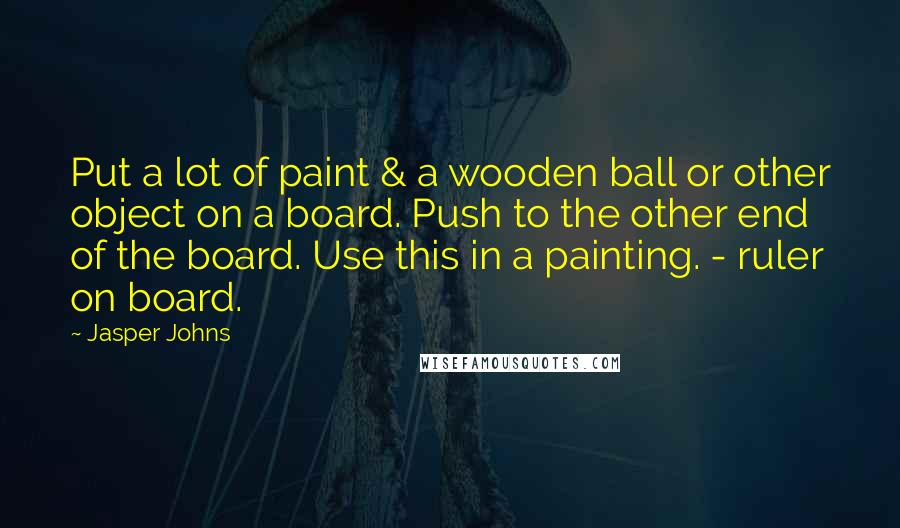 Jasper Johns Quotes: Put a lot of paint & a wooden ball or other object on a board. Push to the other end of the board. Use this in a painting. - ruler on board.
