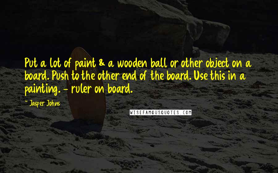 Jasper Johns Quotes: Put a lot of paint & a wooden ball or other object on a board. Push to the other end of the board. Use this in a painting. - ruler on board.