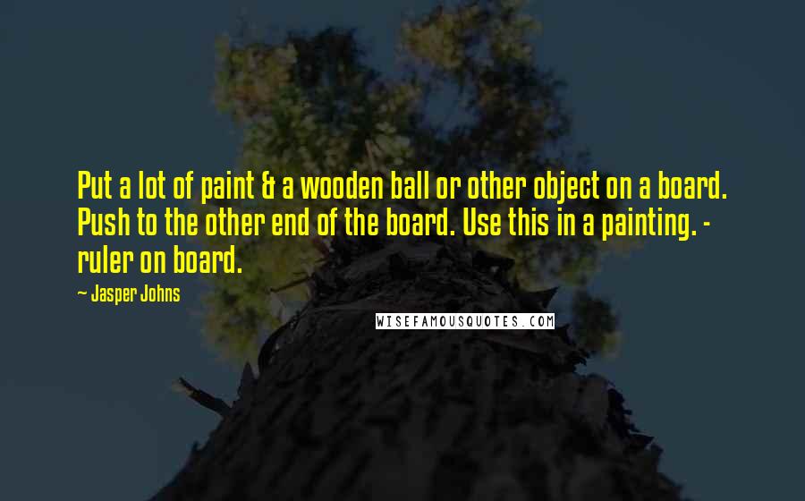 Jasper Johns Quotes: Put a lot of paint & a wooden ball or other object on a board. Push to the other end of the board. Use this in a painting. - ruler on board.