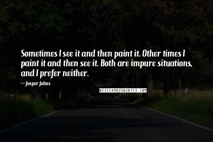 Jasper Johns Quotes: Sometimes I see it and then paint it. Other times I paint it and then see it. Both are impure situations, and I prefer neither.