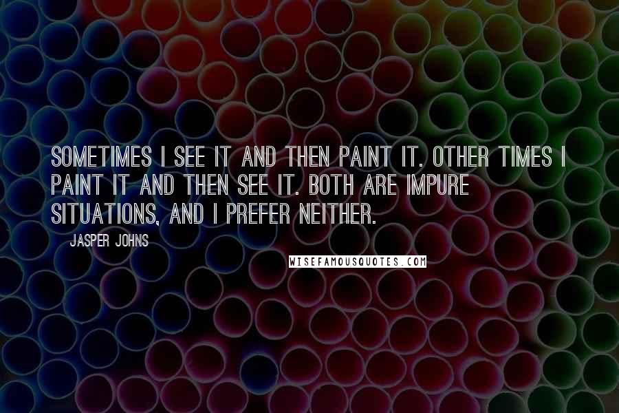 Jasper Johns Quotes: Sometimes I see it and then paint it. Other times I paint it and then see it. Both are impure situations, and I prefer neither.