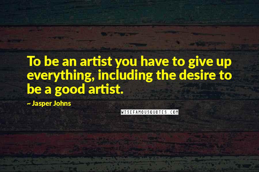 Jasper Johns Quotes: To be an artist you have to give up everything, including the desire to be a good artist.