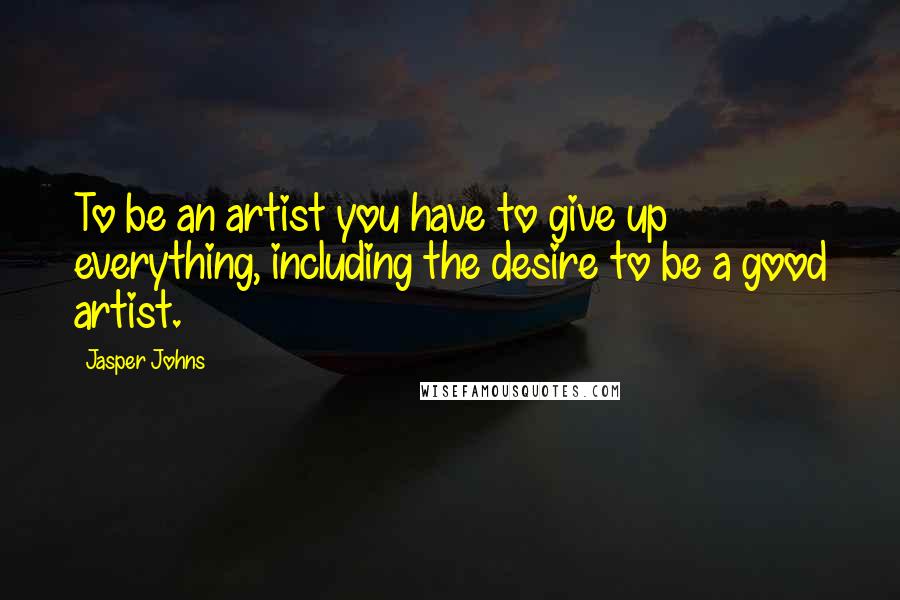 Jasper Johns Quotes: To be an artist you have to give up everything, including the desire to be a good artist.