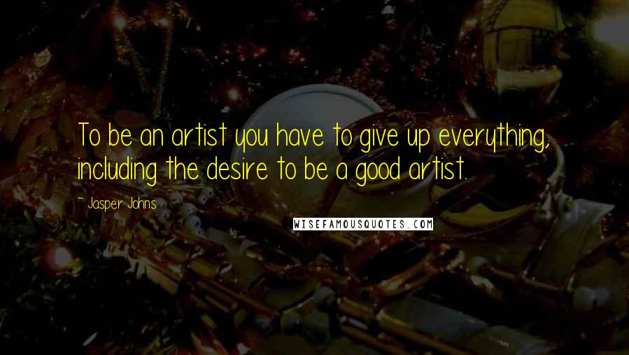 Jasper Johns Quotes: To be an artist you have to give up everything, including the desire to be a good artist.
