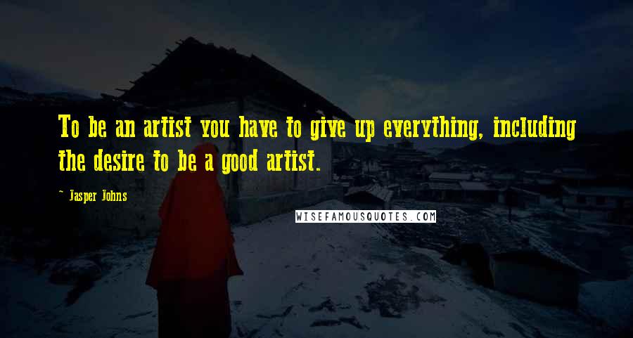 Jasper Johns Quotes: To be an artist you have to give up everything, including the desire to be a good artist.