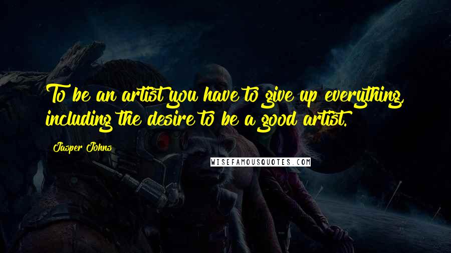 Jasper Johns Quotes: To be an artist you have to give up everything, including the desire to be a good artist.