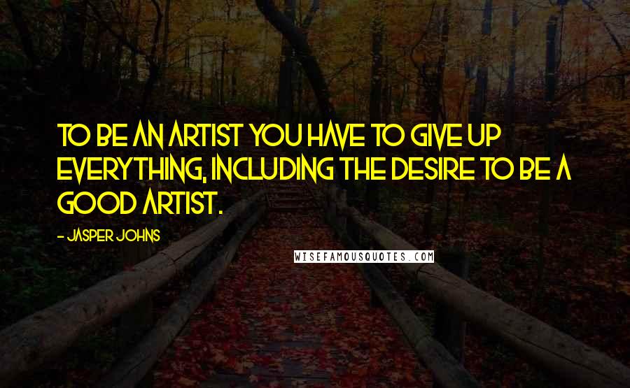 Jasper Johns Quotes: To be an artist you have to give up everything, including the desire to be a good artist.