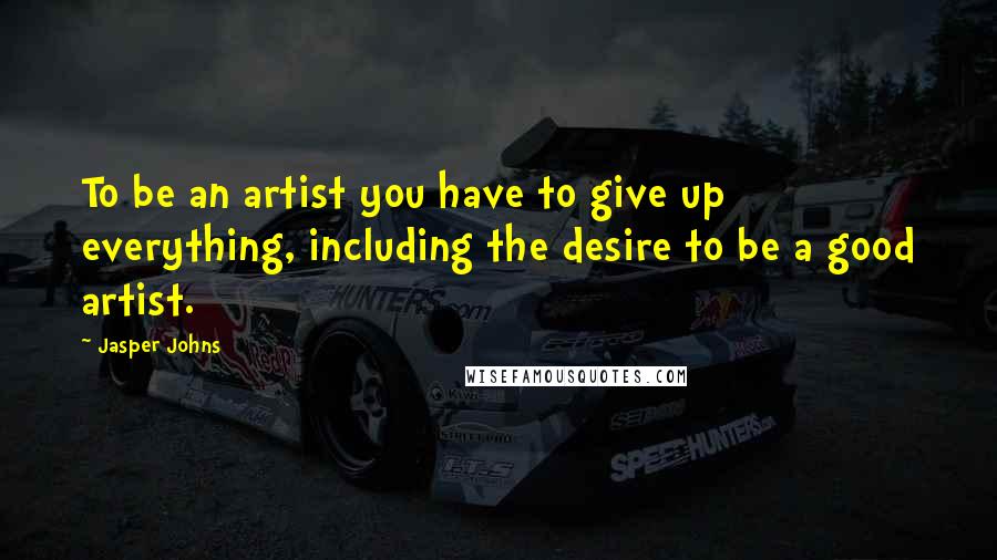Jasper Johns Quotes: To be an artist you have to give up everything, including the desire to be a good artist.
