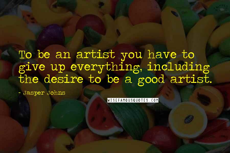 Jasper Johns Quotes: To be an artist you have to give up everything, including the desire to be a good artist.