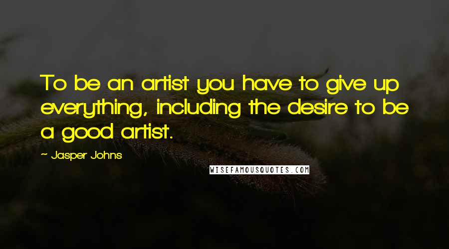 Jasper Johns Quotes: To be an artist you have to give up everything, including the desire to be a good artist.
