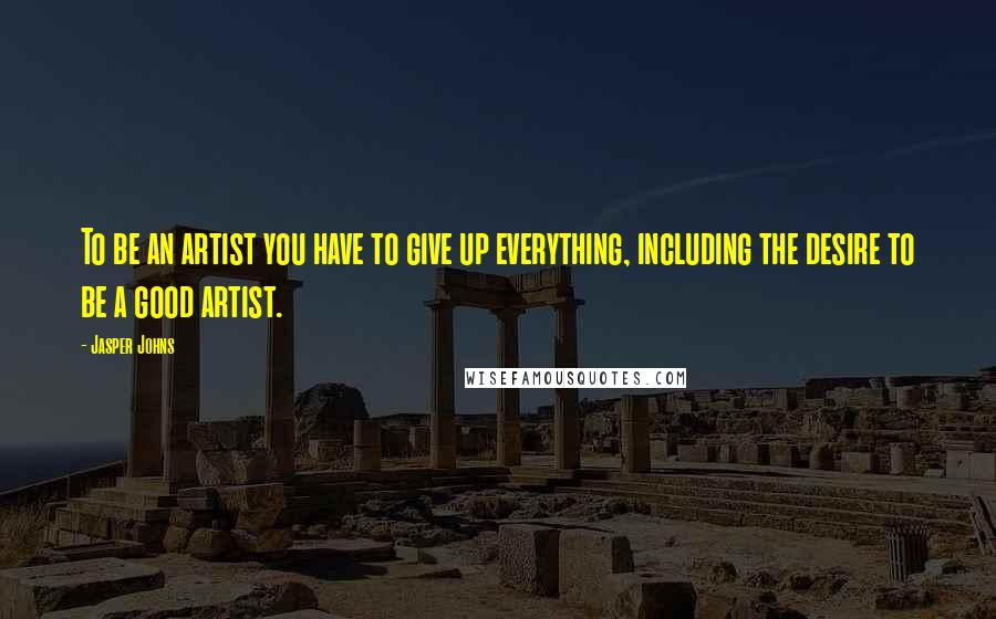 Jasper Johns Quotes: To be an artist you have to give up everything, including the desire to be a good artist.