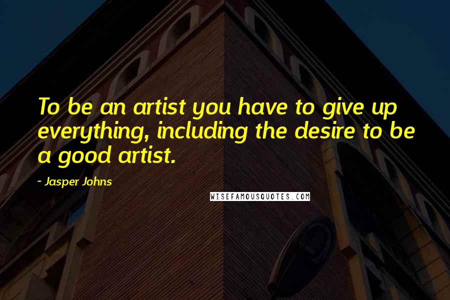 Jasper Johns Quotes: To be an artist you have to give up everything, including the desire to be a good artist.