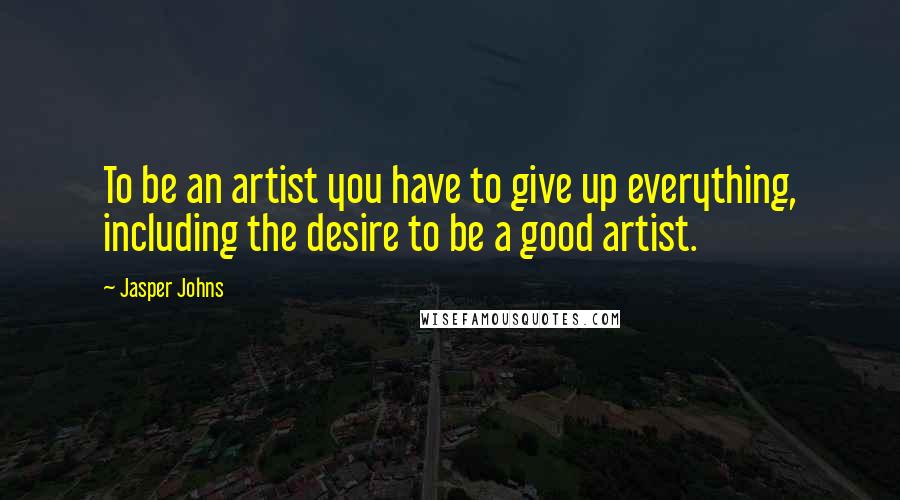 Jasper Johns Quotes: To be an artist you have to give up everything, including the desire to be a good artist.