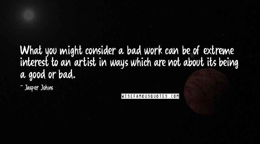 Jasper Johns Quotes: What you might consider a bad work can be of extreme interest to an artist in ways which are not about its being a good or bad.