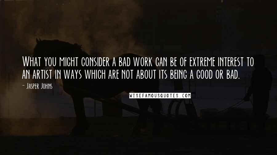 Jasper Johns Quotes: What you might consider a bad work can be of extreme interest to an artist in ways which are not about its being a good or bad.