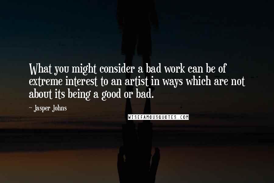 Jasper Johns Quotes: What you might consider a bad work can be of extreme interest to an artist in ways which are not about its being a good or bad.