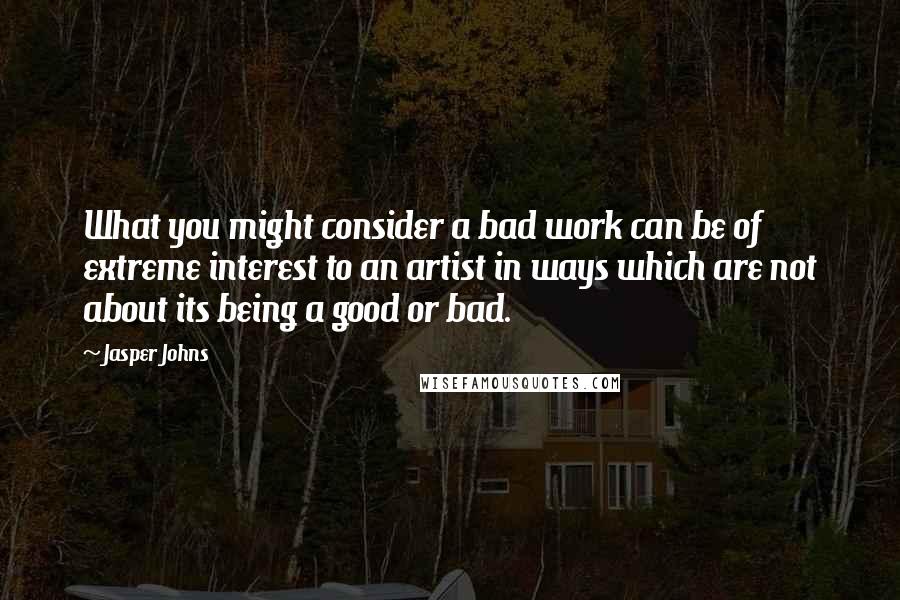 Jasper Johns Quotes: What you might consider a bad work can be of extreme interest to an artist in ways which are not about its being a good or bad.