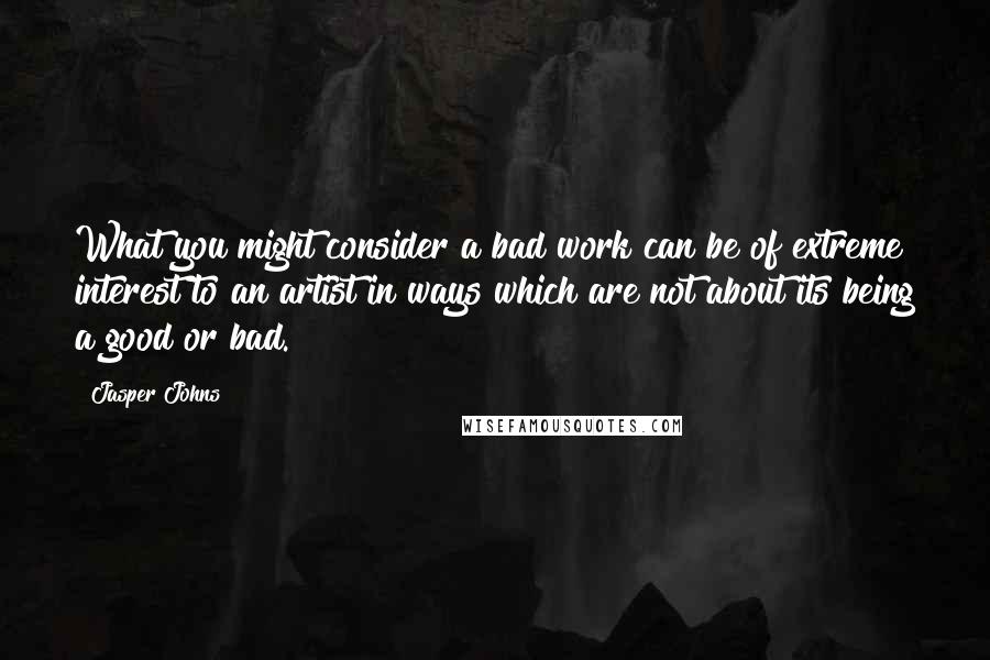 Jasper Johns Quotes: What you might consider a bad work can be of extreme interest to an artist in ways which are not about its being a good or bad.