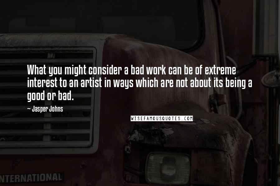 Jasper Johns Quotes: What you might consider a bad work can be of extreme interest to an artist in ways which are not about its being a good or bad.