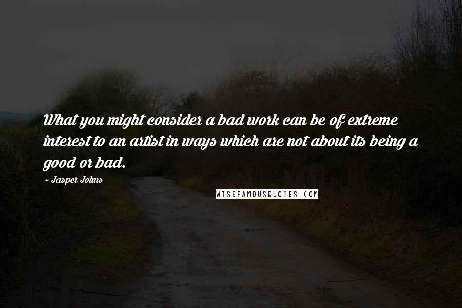 Jasper Johns Quotes: What you might consider a bad work can be of extreme interest to an artist in ways which are not about its being a good or bad.