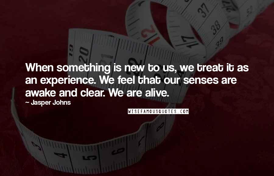 Jasper Johns Quotes: When something is new to us, we treat it as an experience. We feel that our senses are awake and clear. We are alive.