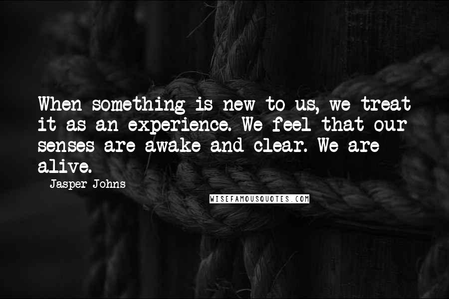 Jasper Johns Quotes: When something is new to us, we treat it as an experience. We feel that our senses are awake and clear. We are alive.