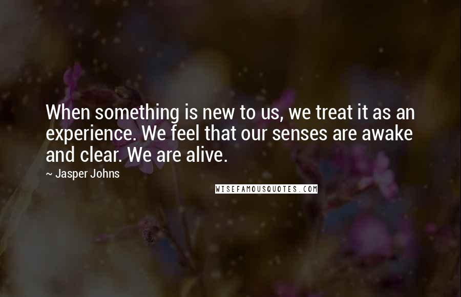 Jasper Johns Quotes: When something is new to us, we treat it as an experience. We feel that our senses are awake and clear. We are alive.