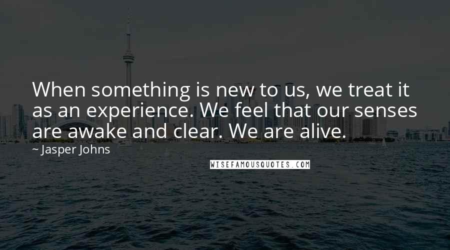 Jasper Johns Quotes: When something is new to us, we treat it as an experience. We feel that our senses are awake and clear. We are alive.