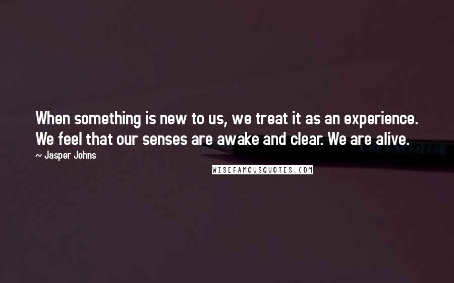 Jasper Johns Quotes: When something is new to us, we treat it as an experience. We feel that our senses are awake and clear. We are alive.