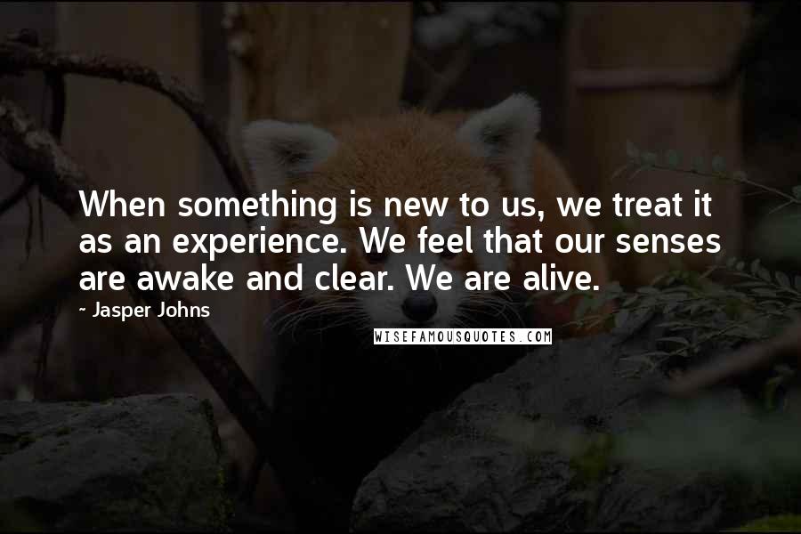 Jasper Johns Quotes: When something is new to us, we treat it as an experience. We feel that our senses are awake and clear. We are alive.