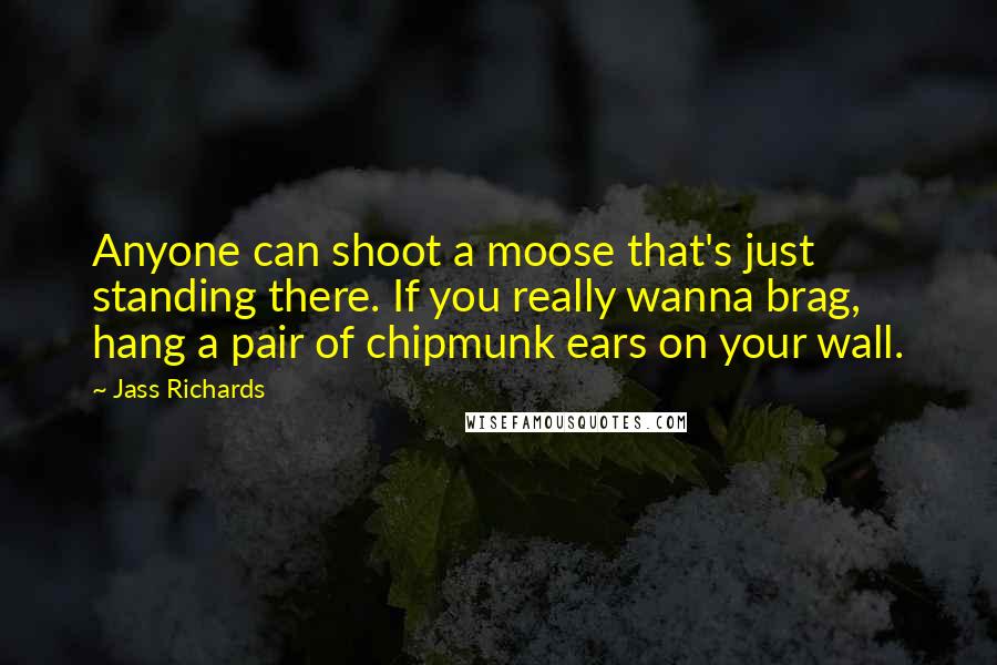 Jass Richards Quotes: Anyone can shoot a moose that's just standing there. If you really wanna brag, hang a pair of chipmunk ears on your wall.