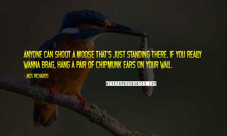 Jass Richards Quotes: Anyone can shoot a moose that's just standing there. If you really wanna brag, hang a pair of chipmunk ears on your wall.