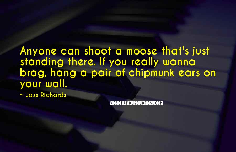 Jass Richards Quotes: Anyone can shoot a moose that's just standing there. If you really wanna brag, hang a pair of chipmunk ears on your wall.