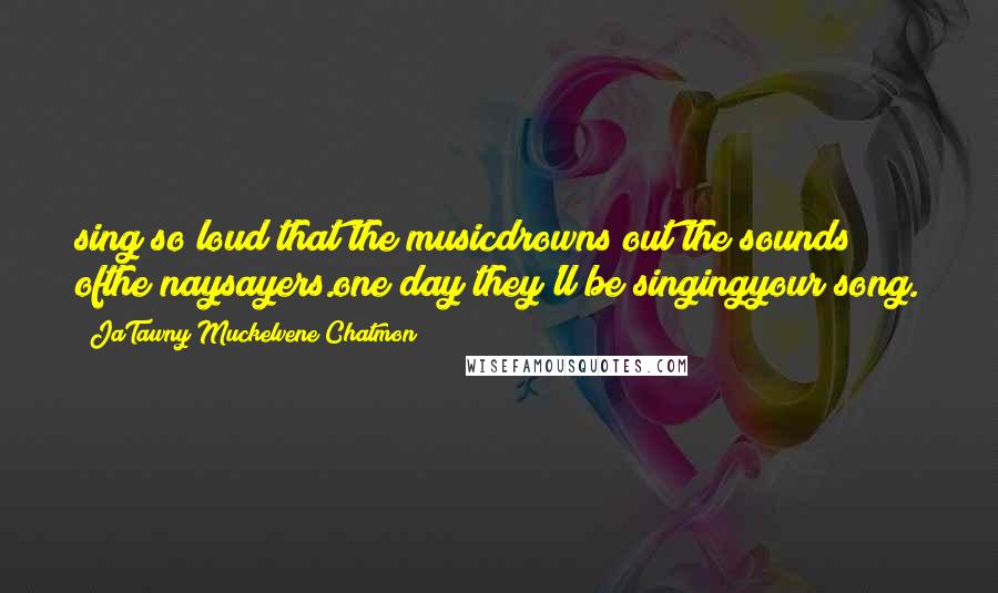 JaTawny Muckelvene Chatmon Quotes: sing so loud that the musicdrowns out the sounds ofthe naysayers.one day they'll be singingyour song.