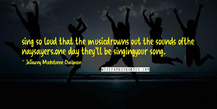 JaTawny Muckelvene Chatmon Quotes: sing so loud that the musicdrowns out the sounds ofthe naysayers.one day they'll be singingyour song.