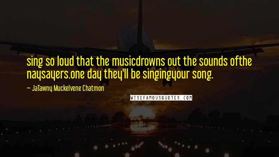 JaTawny Muckelvene Chatmon Quotes: sing so loud that the musicdrowns out the sounds ofthe naysayers.one day they'll be singingyour song.