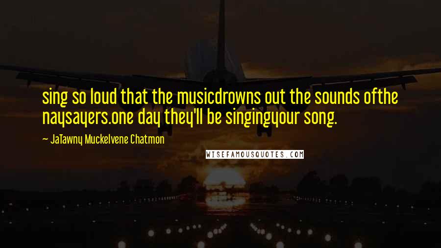 JaTawny Muckelvene Chatmon Quotes: sing so loud that the musicdrowns out the sounds ofthe naysayers.one day they'll be singingyour song.