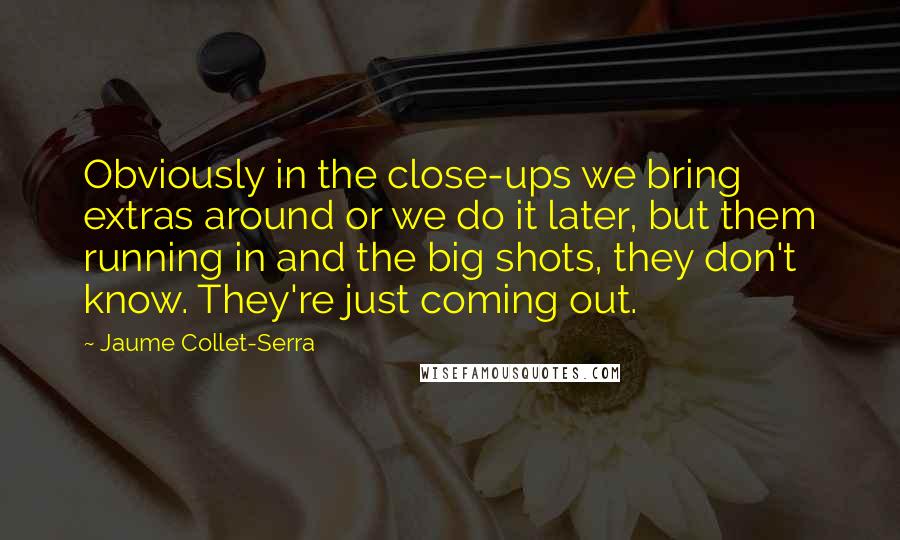 Jaume Collet-Serra Quotes: Obviously in the close-ups we bring extras around or we do it later, but them running in and the big shots, they don't know. They're just coming out.