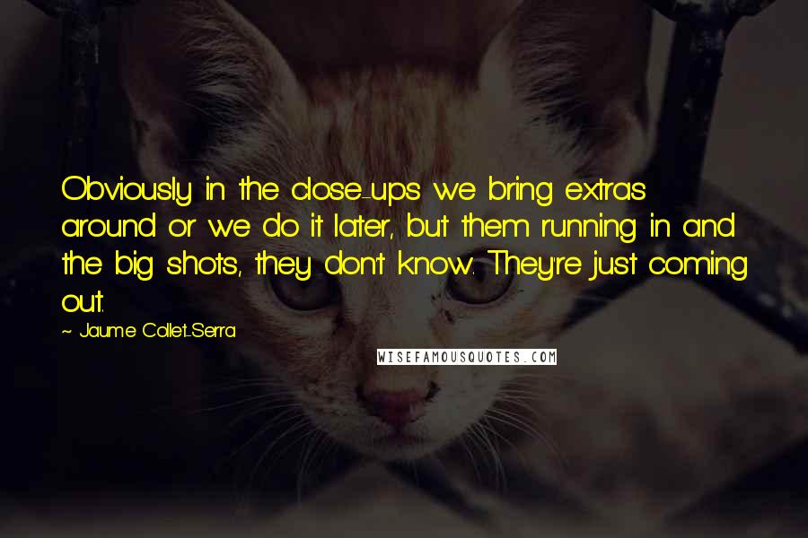 Jaume Collet-Serra Quotes: Obviously in the close-ups we bring extras around or we do it later, but them running in and the big shots, they don't know. They're just coming out.