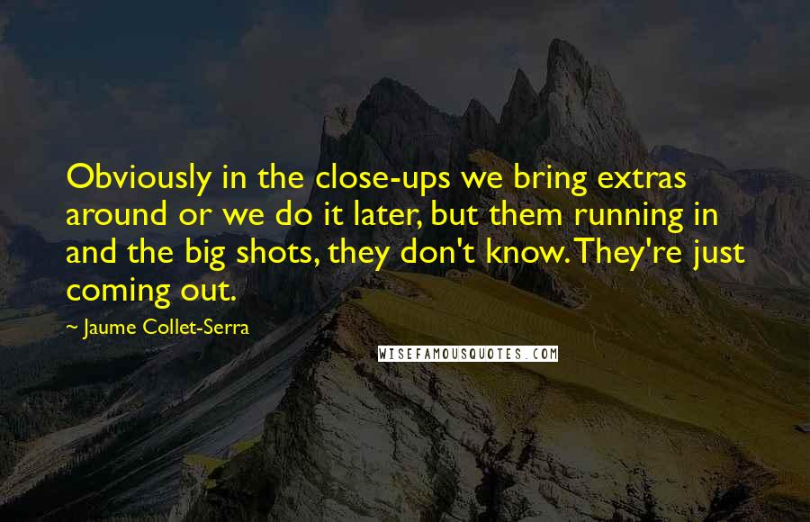 Jaume Collet-Serra Quotes: Obviously in the close-ups we bring extras around or we do it later, but them running in and the big shots, they don't know. They're just coming out.