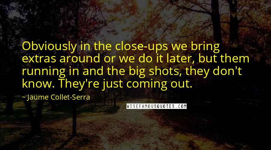 Jaume Collet-Serra Quotes: Obviously in the close-ups we bring extras around or we do it later, but them running in and the big shots, they don't know. They're just coming out.