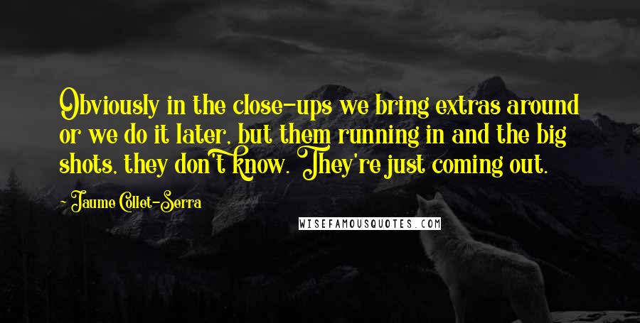 Jaume Collet-Serra Quotes: Obviously in the close-ups we bring extras around or we do it later, but them running in and the big shots, they don't know. They're just coming out.