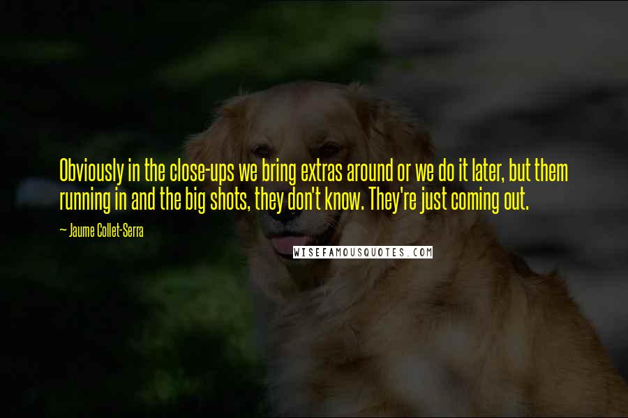 Jaume Collet-Serra Quotes: Obviously in the close-ups we bring extras around or we do it later, but them running in and the big shots, they don't know. They're just coming out.