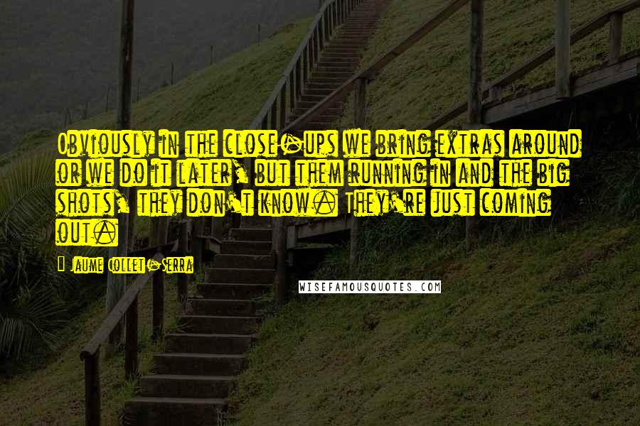 Jaume Collet-Serra Quotes: Obviously in the close-ups we bring extras around or we do it later, but them running in and the big shots, they don't know. They're just coming out.