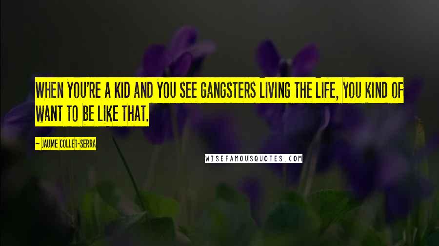 Jaume Collet-Serra Quotes: When you're a kid and you see gangsters living the life, you kind of want to be like that.