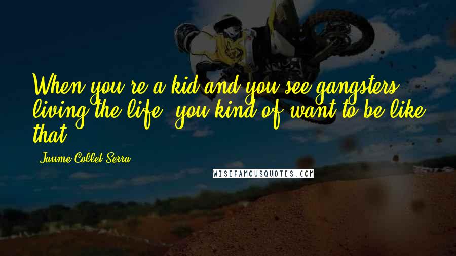 Jaume Collet-Serra Quotes: When you're a kid and you see gangsters living the life, you kind of want to be like that.