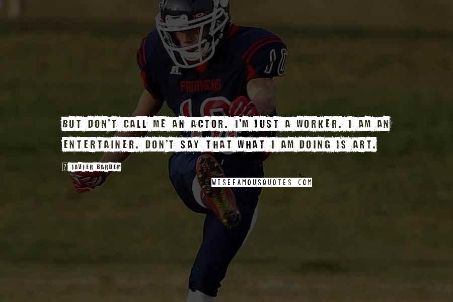 Javier Bardem Quotes: But don't call me an actor. I'm just a worker. I am an entertainer. Don't say that what I am doing is art.