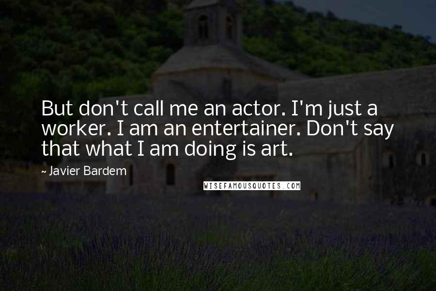 Javier Bardem Quotes: But don't call me an actor. I'm just a worker. I am an entertainer. Don't say that what I am doing is art.